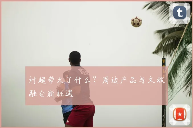 村超带火了什么?周边产品与文旅融合新机遇